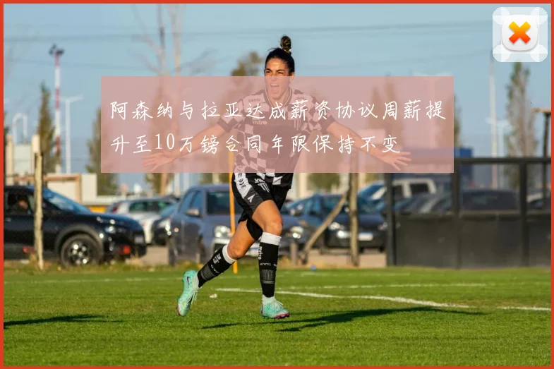 阿森纳与拉亚达成薪资协议周薪提升至10万镑合同年限保持不变