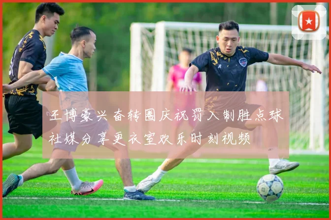 王博豪兴奋转圈庆祝罚入制胜点球社媒分享更衣室欢乐时刻视频