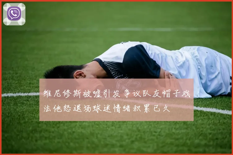 维尼修斯被嘘引发争议队友帽子戏法他怒退场球迷情绪积累已久
