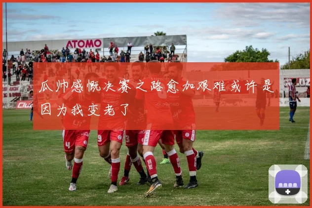 瓜帅感慨决赛之路愈加艰难或许是因为我变老了