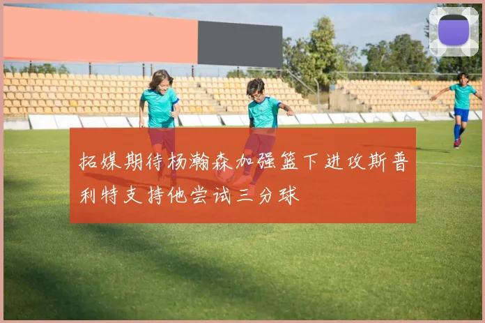 拓媒期待杨瀚森加强篮下进攻斯普利特支持他尝试三分球