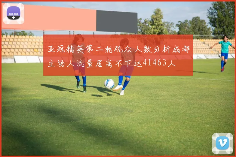 亚冠精英第二轮观众人数分析成都主场人流量居高不下达41463人
