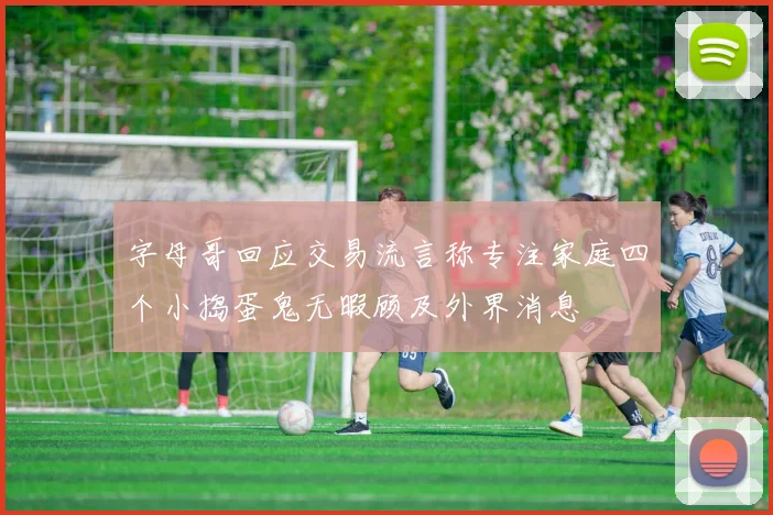 字母哥回应交易流言称专注家庭四个小捣蛋鬼无暇顾及外界消息