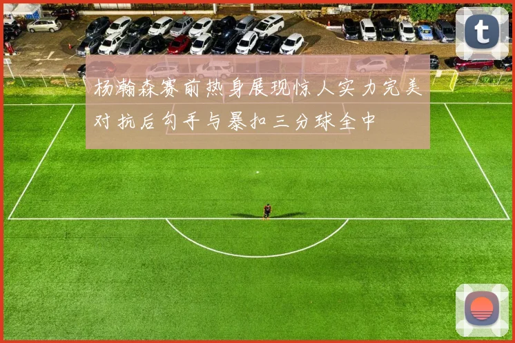 杨瀚森赛前热身展现惊人实力完美对抗后勾手与暴扣三分球全中