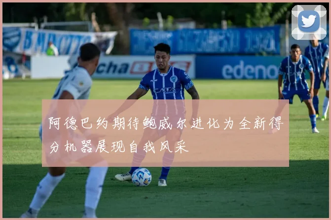 阿德巴约期待鲍威尔进化为全新得分机器展现自我风采