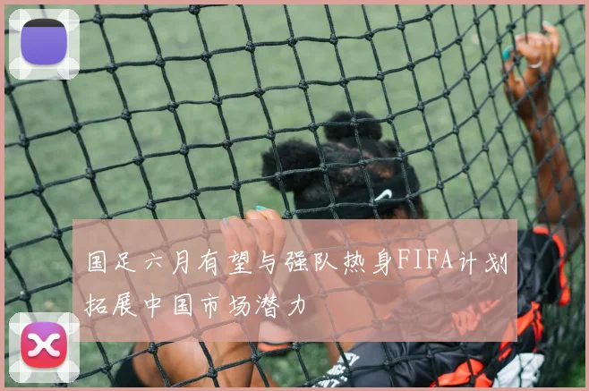 国足六月有望与强队热身FIFA计划拓展中国市场潜力