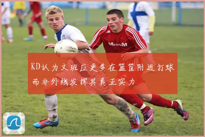 KD认为文班应更多在篮筐附近打球而非外线发挥其真正实力