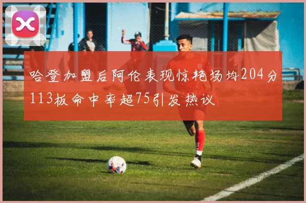 哈登加盟后阿伦表现惊艳场均204分113板命中率超75引发热议