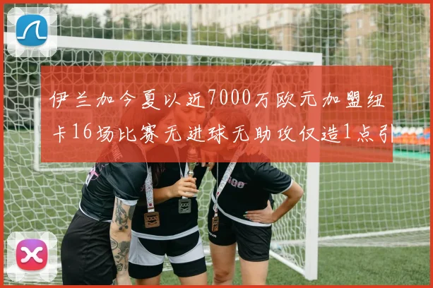 伊兰加今夏以近7000万欧元加盟纽卡16场比赛无进球无助攻仅造1点引发热议