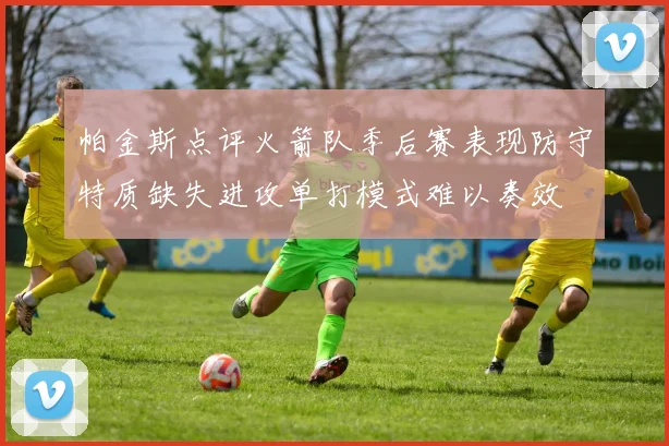 帕金斯点评火箭队季后赛表现防守特质缺失进攻单打模式难以奏效