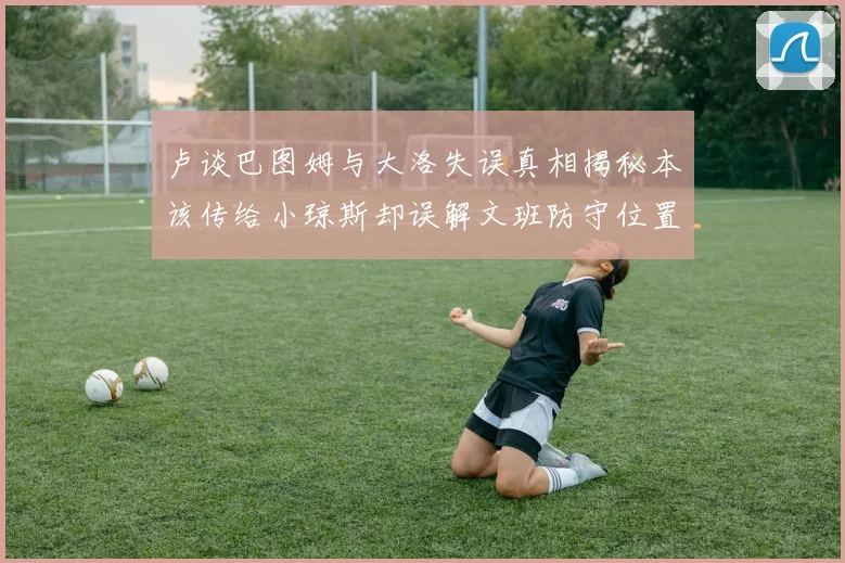 卢谈巴图姆与大洛失误真相揭秘本该传给小琼斯却误解文班防守位置