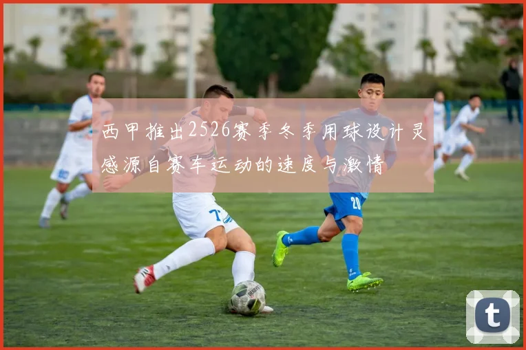 西甲推出2526赛季冬季用球设计灵感源自赛车运动的速度与激情