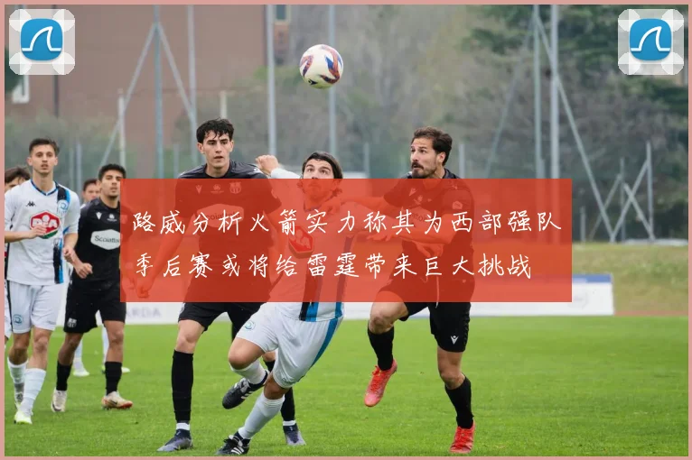 路威分析火箭实力称其为西部强队季后赛或将给雷霆带来巨大挑战