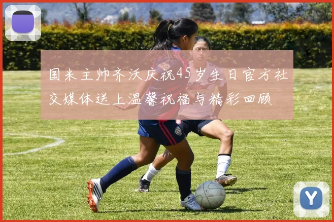 国米主帅齐沃庆祝45岁生日官方社交媒体送上温馨祝福与精彩回顾