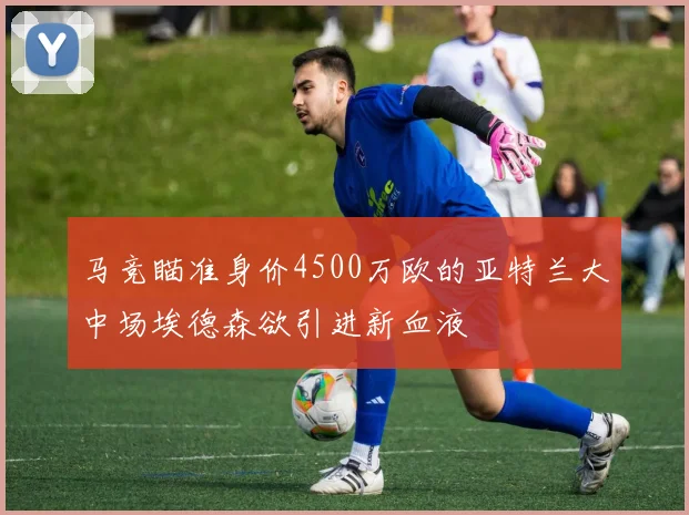 马竞瞄准身价4500万欧的亚特兰大中场埃德森欲引进新血液