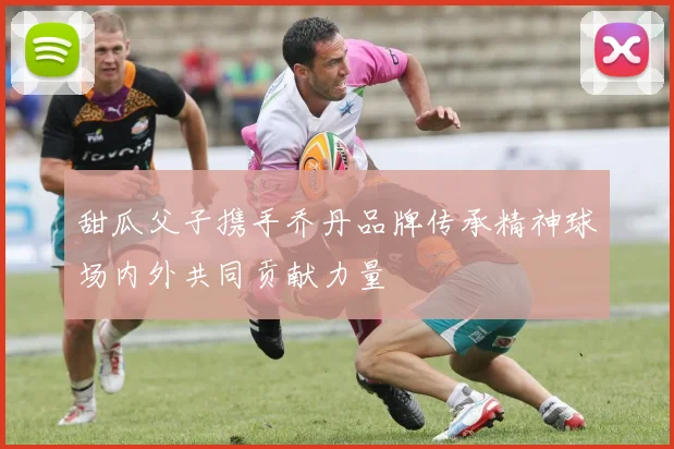 甜瓜父子携手乔丹品牌传承精神球场内外共同贡献力量