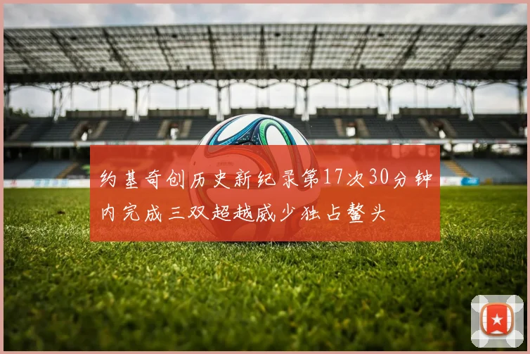 约基奇创历史新纪录第17次30分钟内完成三双超越威少独占鳌头