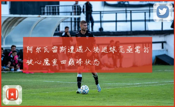 阿尔瓦雷斯遭遇八场进球荒亟需打破心魔重回巅峰状态