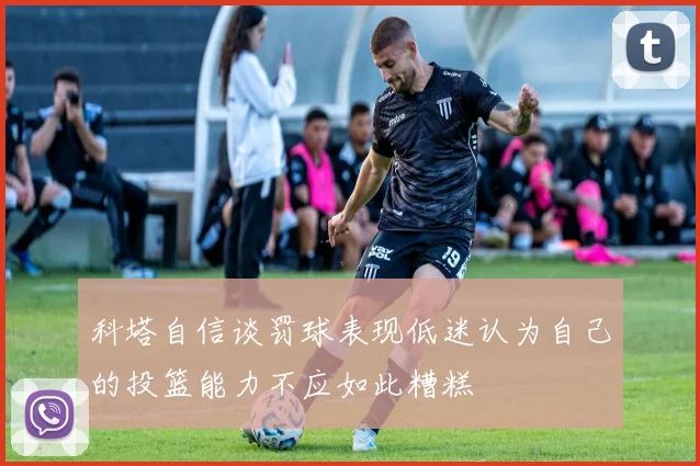 科塔自信谈罚球表现低迷认为自己的投篮能力不应如此糟糕