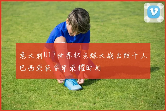 意大利U17世界杯点球大战击败十人巴西荣获季军荣耀时刻