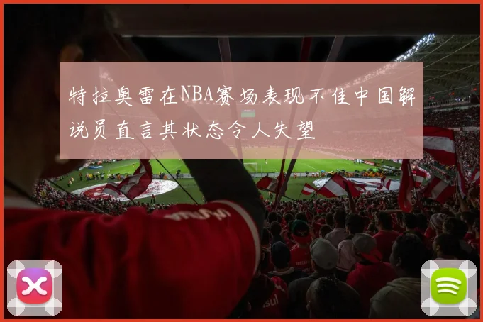 特拉奥雷在NBA赛场表现不佳中国解说员直言其状态令人失望