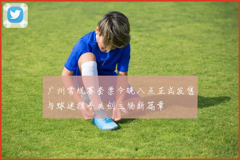 广州常规赛套票今晚八点正式发售与球迷携手共创主场新篇章