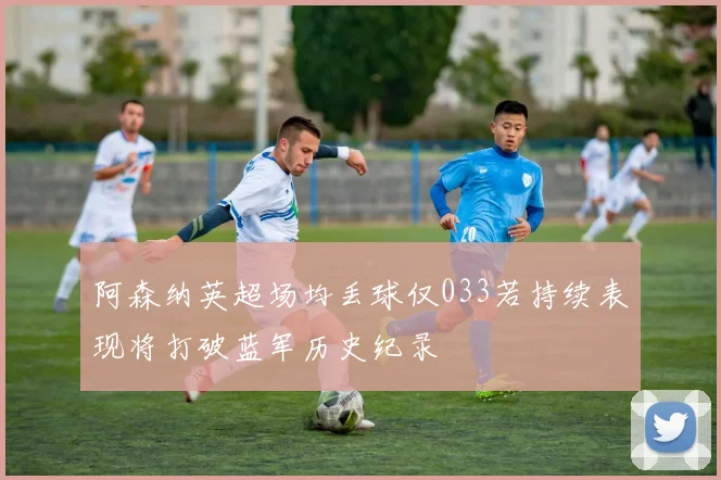 阿森纳英超场均丢球仅033若持续表现将打破蓝军历史纪录