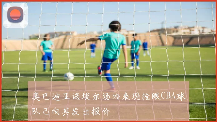 奥巴迪亚诺埃尔场均表现抢眼CBA球队已向其发出报价