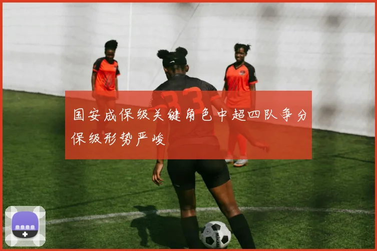 国安成保级关键角色中超四队争分保级形势严峻