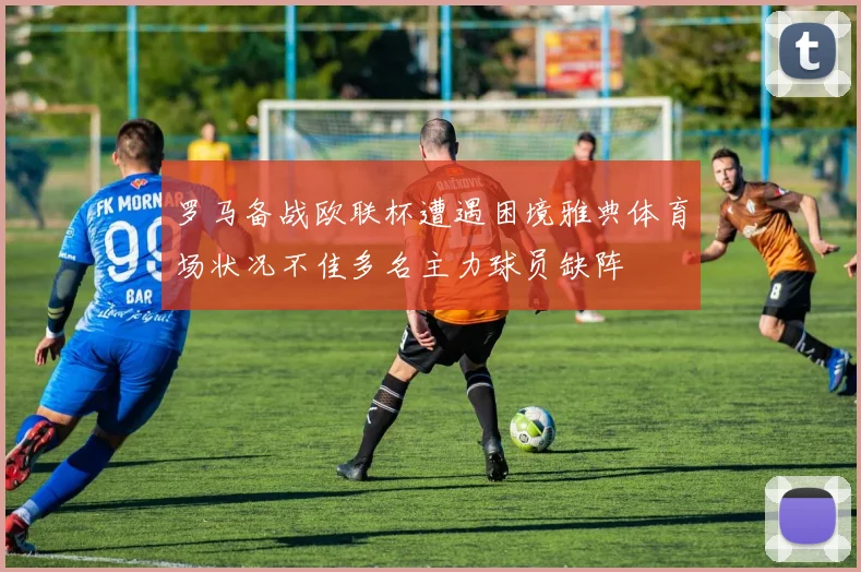 罗马备战欧联杯遭遇困境雅典体育场状况不佳多名主力球员缺阵