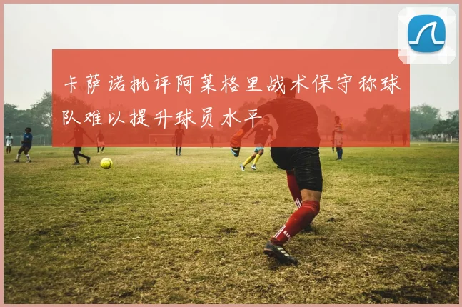 卡萨诺批评阿莱格里战术保守称球队难以提升球员水平